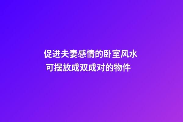 促进夫妻感情的卧室风水  可摆放成双成对的物件
